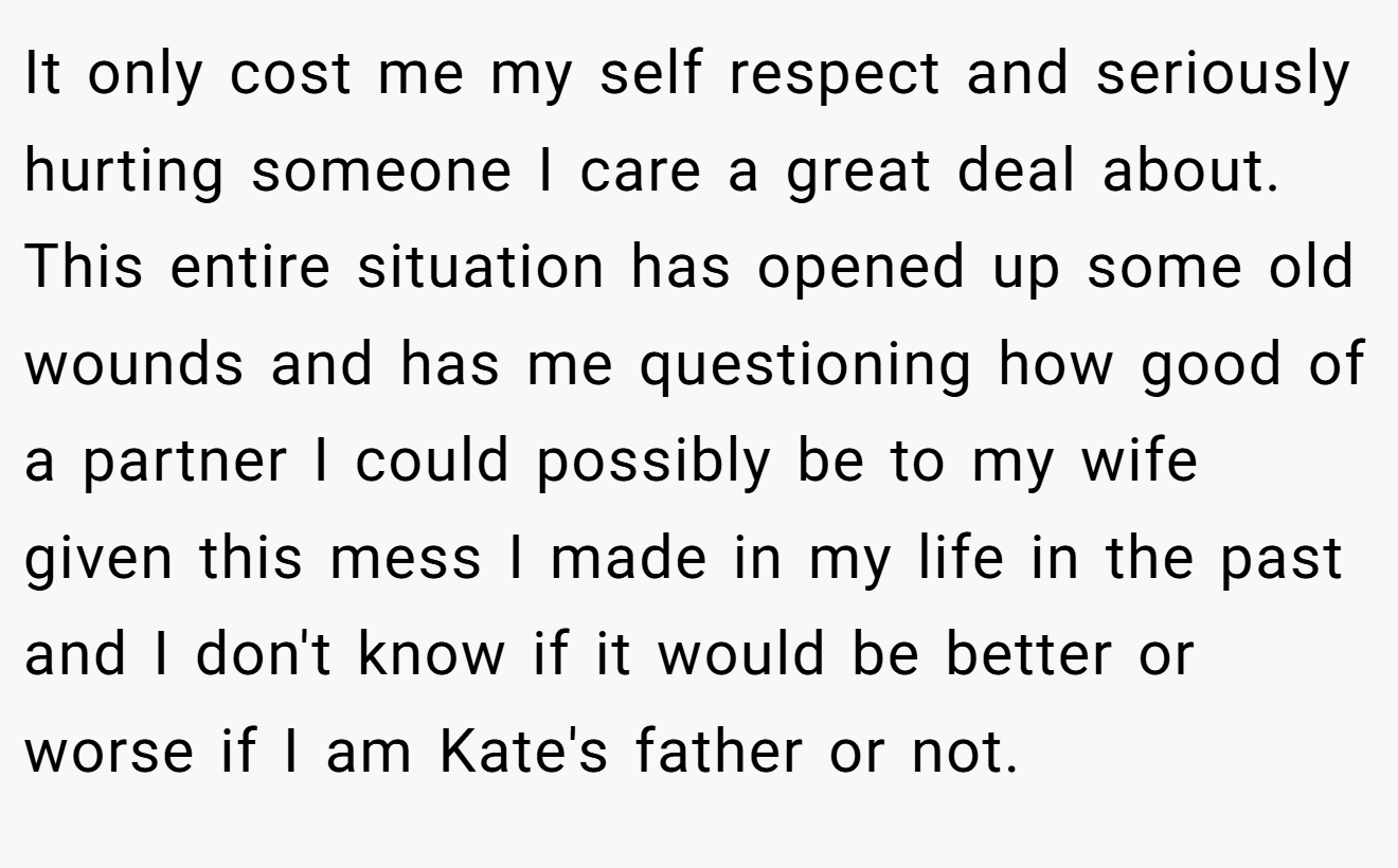 It only cost me my self respect and seriously hurting someone I care a great deal about. This entire situation has opened up some old wounds and has me questioning how good of a partner I could possibly be to my wife given this mess I made in my life in the past and I don't know if it would be better or worse if I am Kate's father or not.