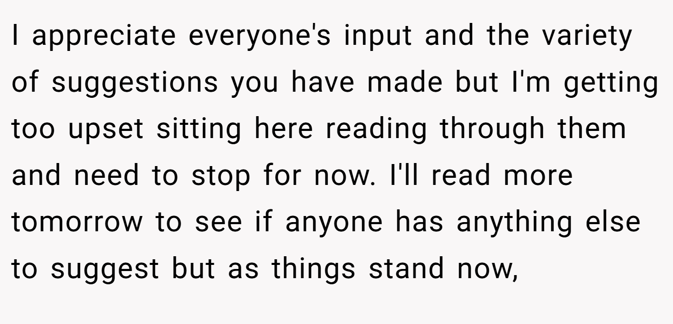 I appreciate everyone's input and the variety of suggestions you have made but I'm getting too upset sitting here reading through them and need to stop for now. I'll read more tomorrow to see if anyone has anything else to suggest but as things stand now,