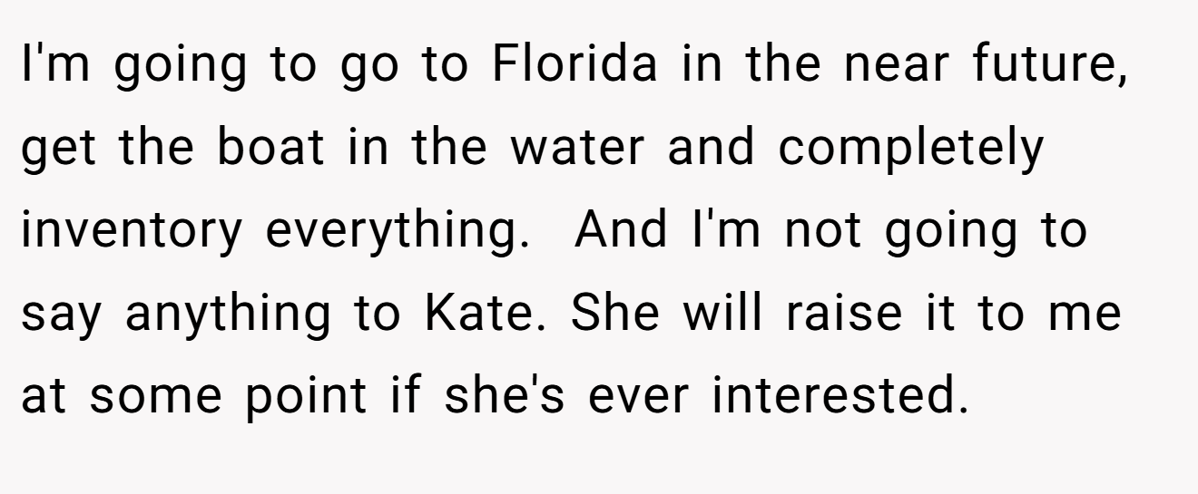 I'm going to go to Florida in the near future, get the boat in the water and completely inventory everything.  And I'm not going to say anything to Kate. She will raise it to me at some point if she's ever interested.