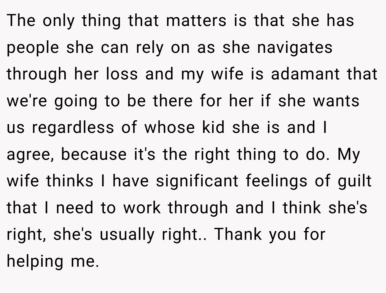 The only thing that matters is that she has people she can rely on as she navigates through her loss and my wife is adamant that we're going to be there for her if she wants us regardless of whose kid she is and I agree, because it's the right thing to do. My wife thinks I have significant feelings of guilt that I need to work through and I think she's right, she's usually right.. Thank you for helping me.