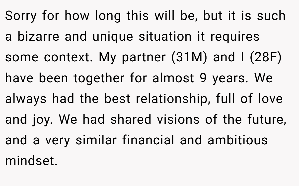Sorry for how long this will be, but it is such a bizarre and unique situation it requires some context. My partner (31M) and I (28F) have been together for almost 9 years. We always had the best relationship, full of love and joy. We had shared visions of the future, and a very similar financial and ambitious mindset.