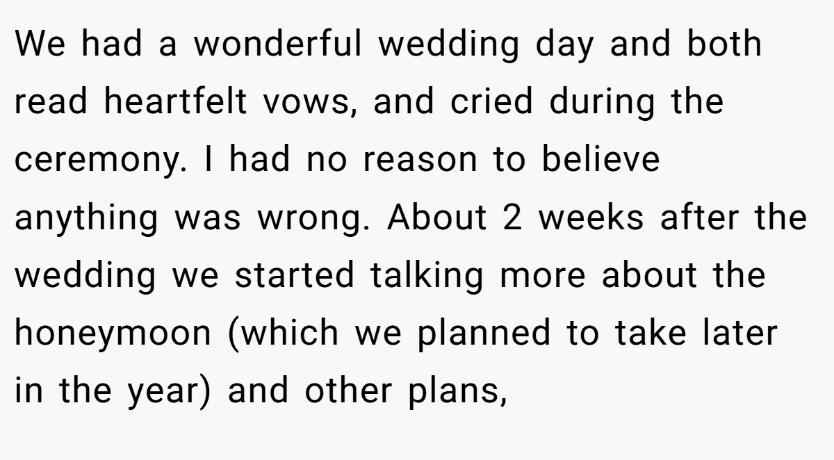 We had a wonderful wedding day and both read heartfelt vows, and cried during the ceremony. I had no reason to believe anything was wrong. About 2 weeks after the wedding we started talking more about the honeymoon (which we planned to take later in the year) and other plans,