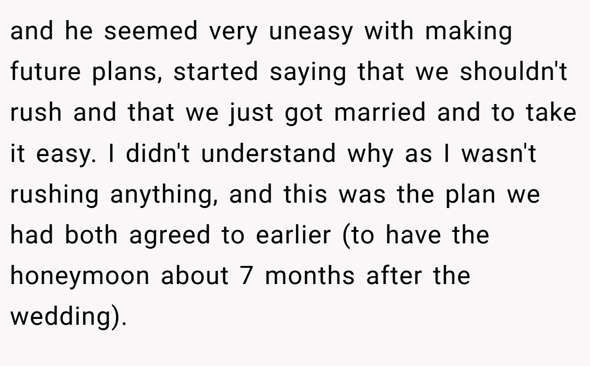 and he seemed very uneasy with making future plans, started saying that we shouldn't rush and that we just got married and to take it easy. I didn't understand why as I wasn't rushing anything, and this was the plan we had both agreed to earlier (to have the honeymoon about 7 months after the wedding).