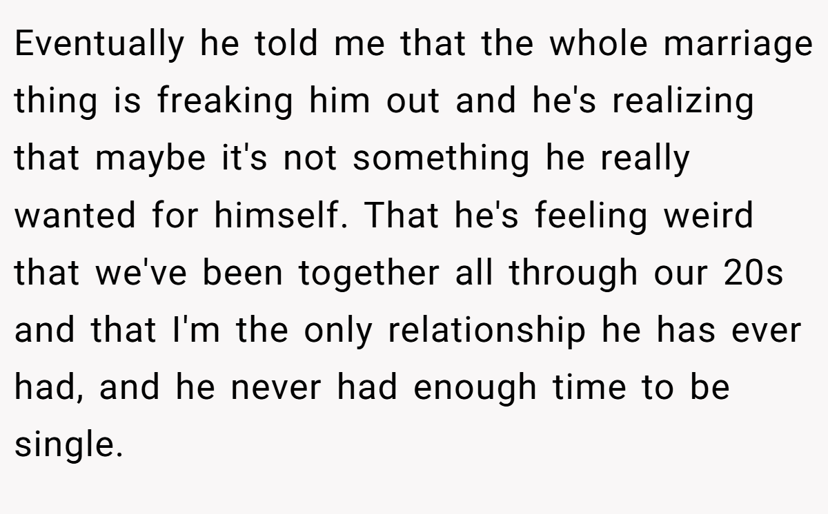 Eventually he told me that the whole marriage thing is freaking him out and he's realizing that maybe it's not something he really wanted for himself. That he's feeling weird that we've been together all through our 20s and that I'm the only relationship he has ever had, and he never had enough time to be single.
