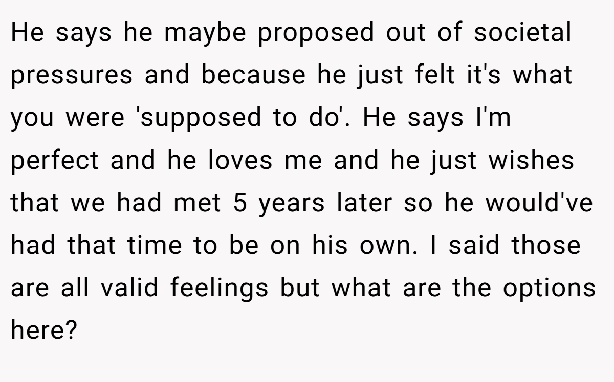 He says he maybe proposed out of societal pressures and because he just felt it's what you were 'supposed to do'. He says I'm perfect and he loves me and he just wishes that we had met 5 years later so he would've had that time to be on his own. I said those are all valid feelings but what are the options here?