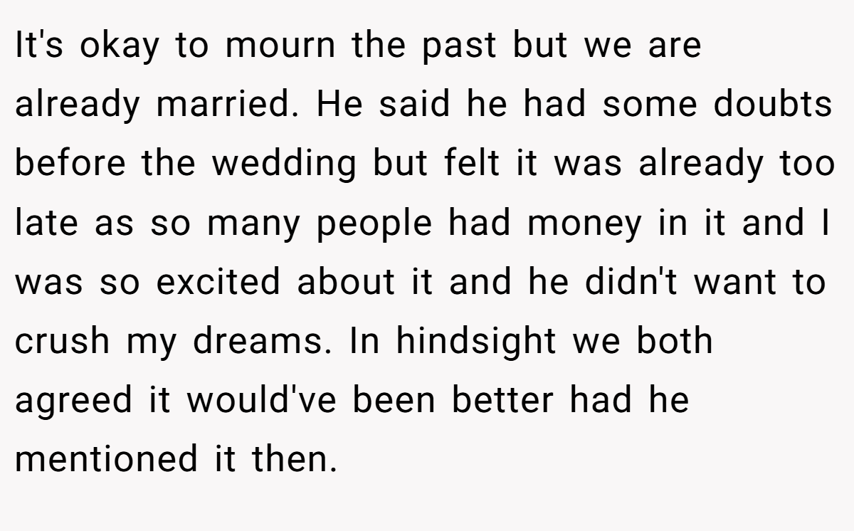 It's okay to mourn the past but we are already married. He said he had some doubts before the wedding but felt it was already too late as so many people had money in it and I was so excited about it and he didn't want to crush my dreams. In hindsight we both agreed it would've been better had he mentioned it then.