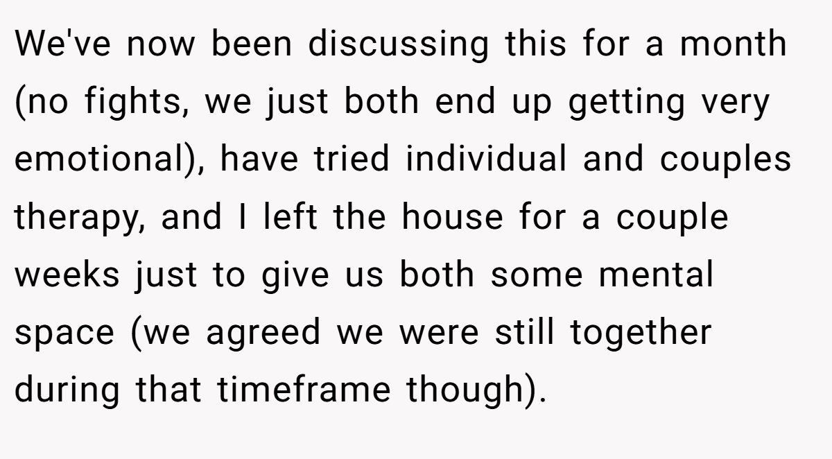 We've now been discussing this for a month (no fights, we just both end up getting very emotional), have tried individual and couples therapy, and I left the house for a couple weeks just to give us both some mental space (we agreed we were still together during that timeframe though).
