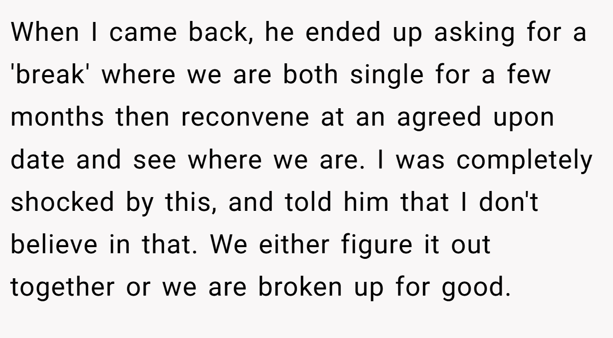 When I came back, he ended up asking for a 'break' where we are both single for a few months then reconvene at an agreed upon date and see where we are. I was completely shocked by this, and told him that I don't believe in that. We either figure it out together or we are broken up for good.