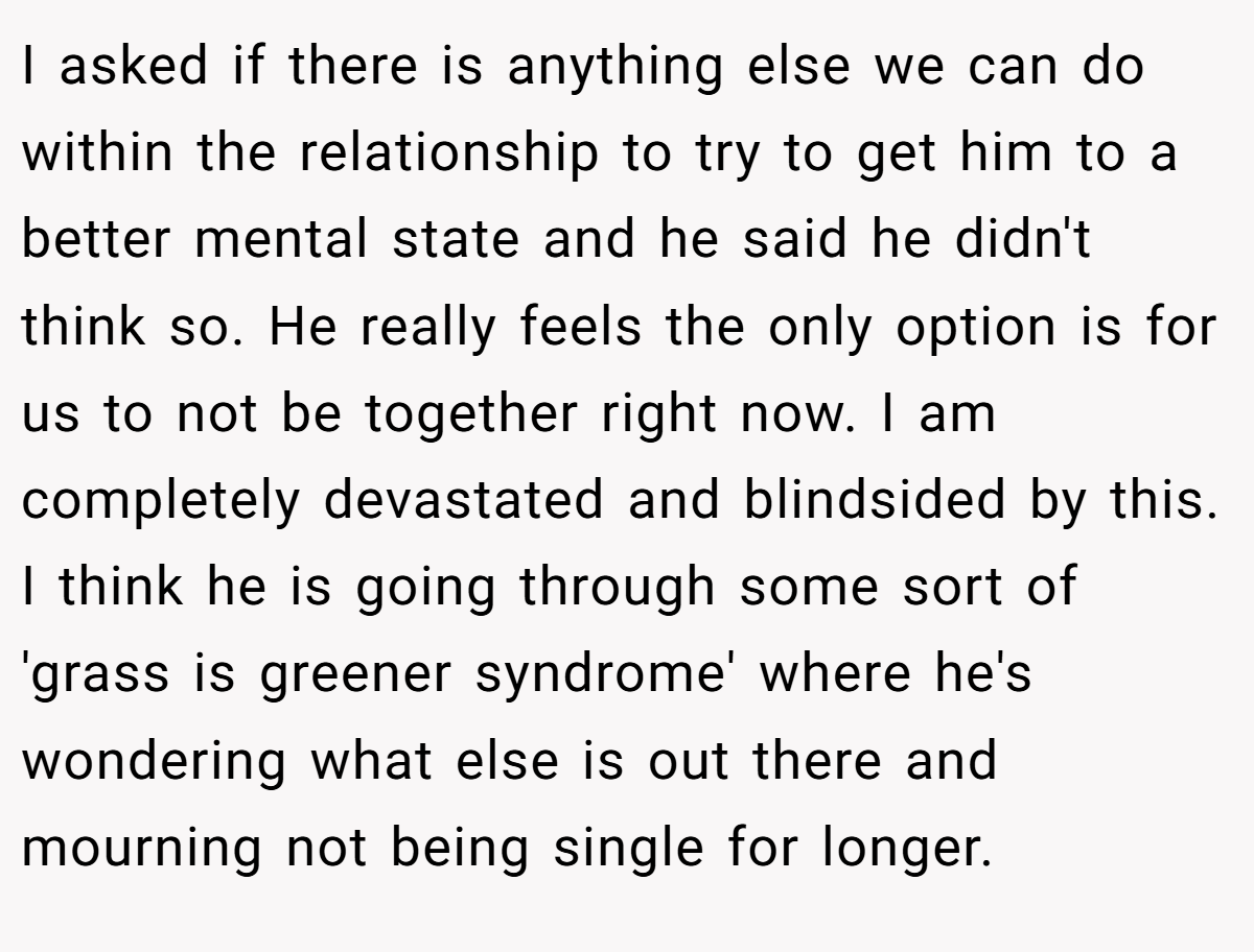 I asked if there is anything else we can do within the relationship to try to get him to a better mental state and he said he didn't think so. He really feels the only option is for us to not be together right now. I am completely devastated and blindsided by this. I think he is going through some sort of 'grass is greener syndrome' where he's wondering what else is out there and mourning not being single for longer.