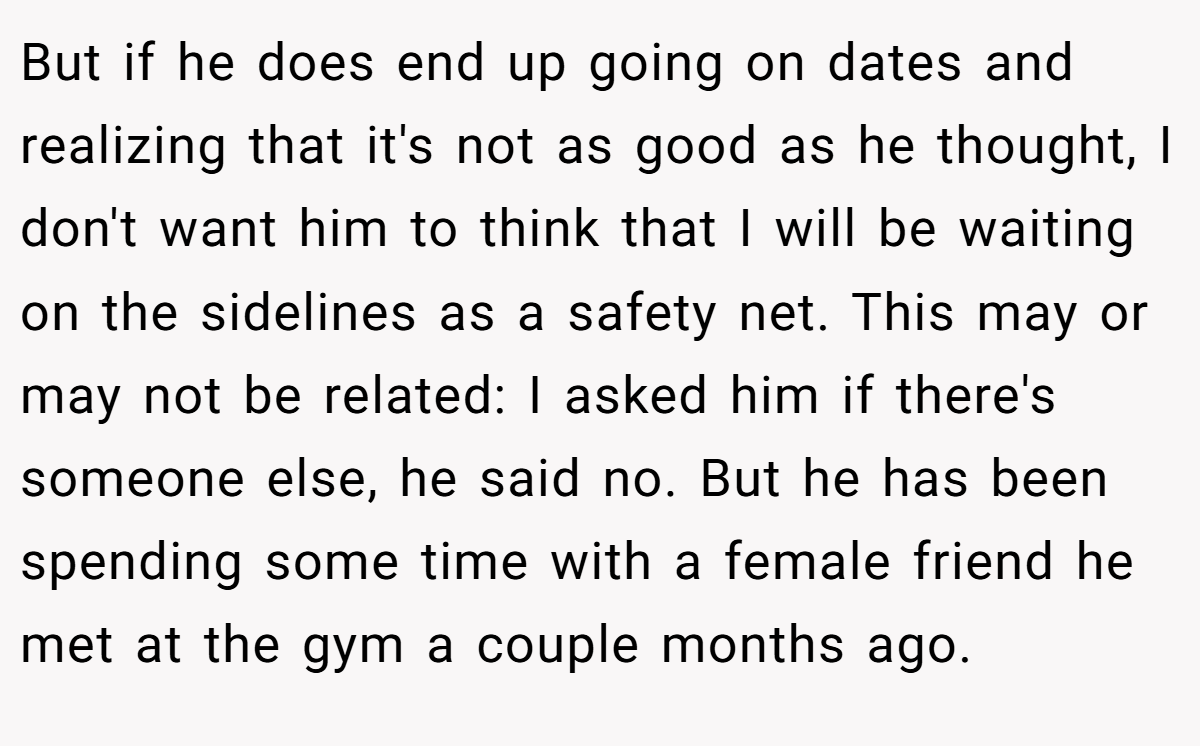 But if he does end up going on dates and realizing that it's not as good as he thought, I don't want him to think that I will be waiting on the sidelines as a safety net. This may or may not be related: I asked him if there's someone else, he said no. But he has been spending some time with a female friend he met at the gym a couple months ago.
