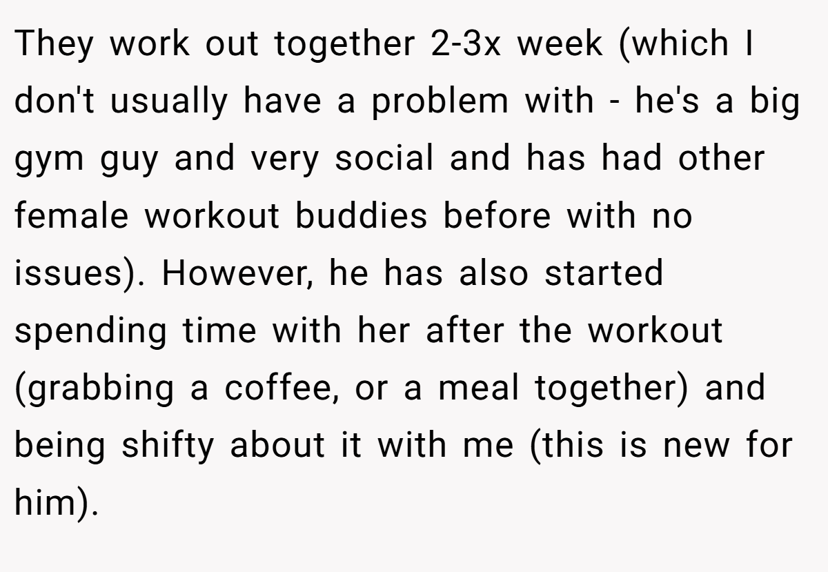 They work out together 2-3x week (which I don't usually have a problem with - he's a big gym guy and very social and has had other female workout buddies before with no issues). However, he has also started spending time with her after the workout (grabbing a coffee, or a meal together) and being shifty about it with me (this is new for him).