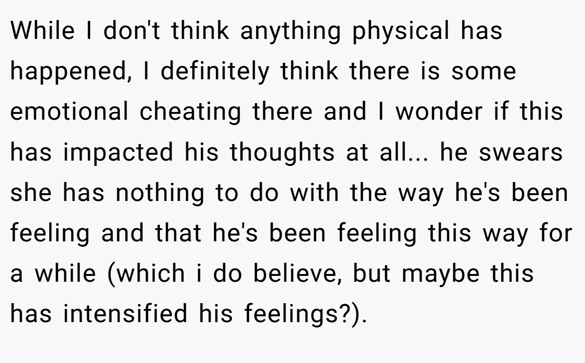 While I don't think anything physical has happened, I definitely think there is some emotional cheating there and I wonder if this has impacted his thoughts at all... he swears she has nothing to do with the way he's been feeling and that he's been feeling this way for a while (which i do believe, but maybe this has intensified his feelings?).