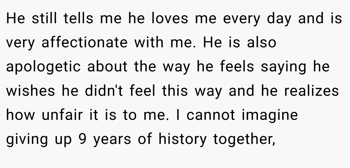 He still tells me he loves me every day and is very affectionate with me. He is also apologetic about the way he feels saying he wishes he didn't feel this way and he realizes how unfair it is to me. I cannot imagine giving up 9 years of history together,