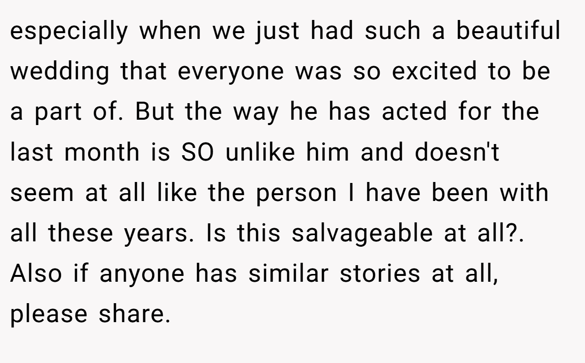 especially when we just had such a beautiful wedding that everyone was so excited to be a part of. But the way he has acted for the last month is SO unlike him and doesn't seem at all like the person I have been with all these years. Is this salvageable at all?. Also if anyone has similar stories at all, please share.