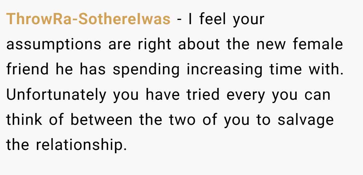 ThrowRa-SothereIwas − I feel your assumptions are right about the new female friend he has spending increasing time with. Unfortunately you have tried every you can think of between the two of you to salvage the relationship.
