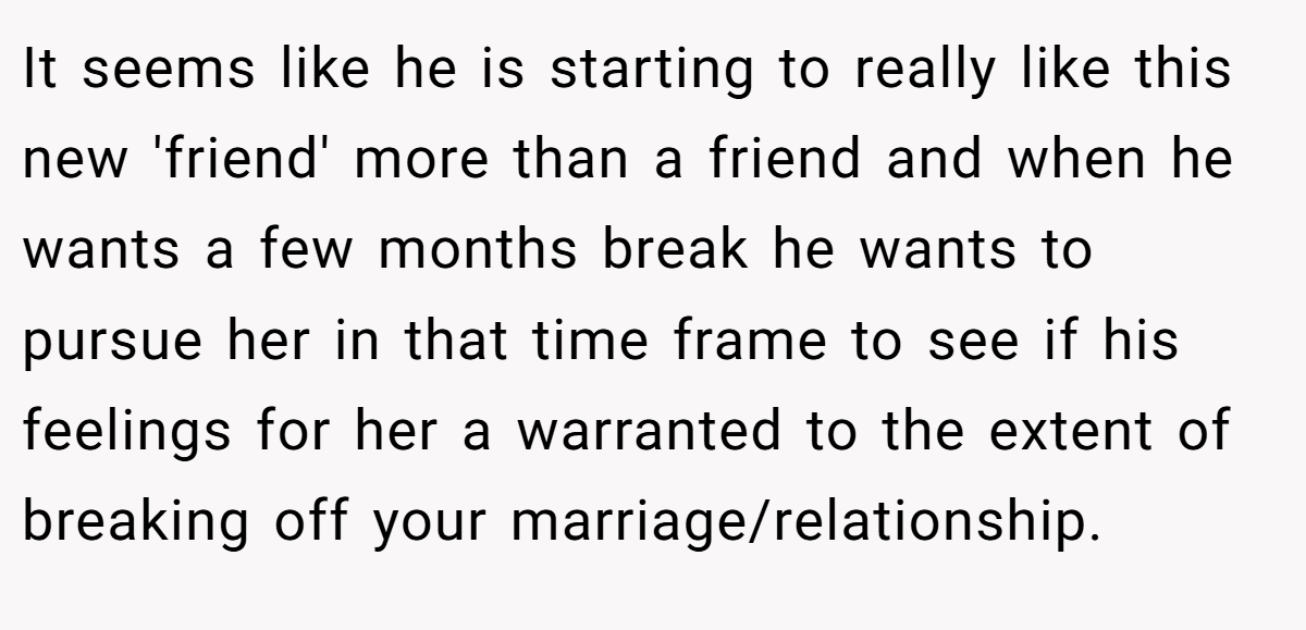 It seems like he is starting to really like this new 'friend' more than a friend and when he wants a few months break he wants to pursue her in that time frame to see if his feelings for her a warranted to the extent of breaking off your marriage/relationship.