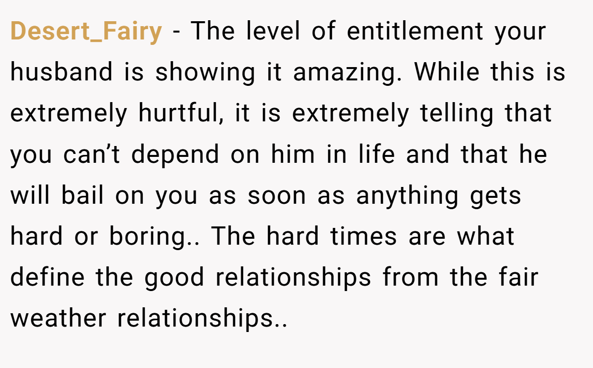 Desert_Fairy − The level of entitlement your husband is showing it amazing. While this is extremely hurtful, it is extremely telling that you can’t depend on him in life and that he will bail on you as soon as anything gets hard or boring.. The hard times are what define the good relationships from the fair weather relationships..