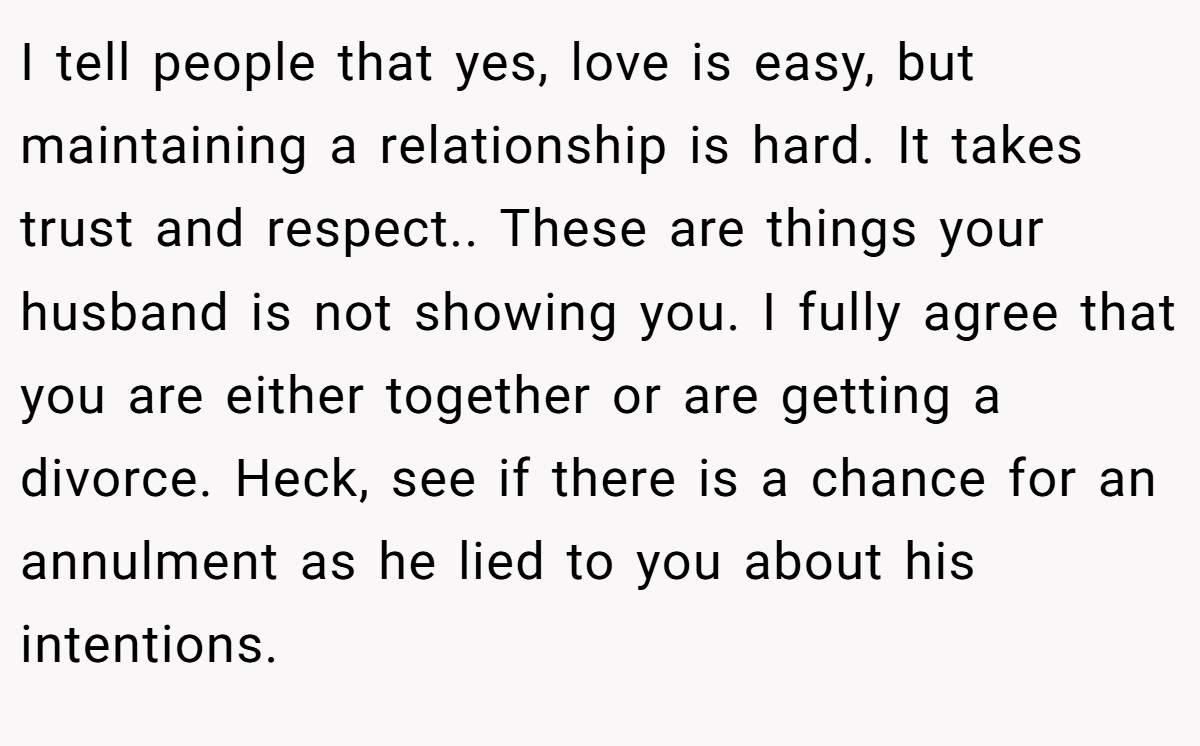 I tell people that yes, love is easy, but maintaining a relationship is hard. It takes trust and respect.. These are things your husband is not showing you. I fully agree that you are either together or are getting a divorce. Heck, see if there is a chance for an annulment as he lied to you about his intentions.