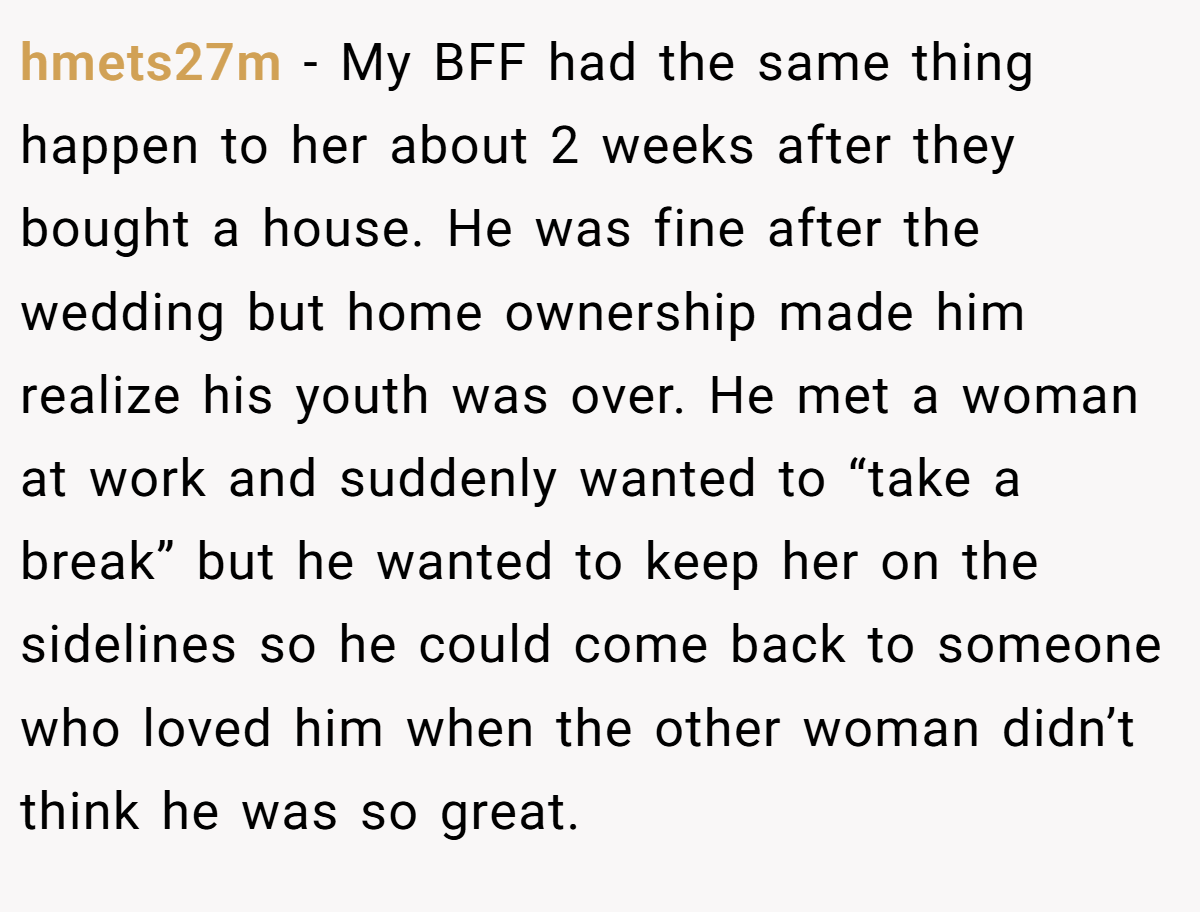 hmets27m − My BFF had the same thing happen to her about 2 weeks after they bought a house. He was fine after the wedding but home ownership made him realize his youth was over. He met a woman at work and suddenly wanted to “take a break” but he wanted to keep her on the sidelines so he could come back to someone who loved him when the other woman didn’t think he was so great.