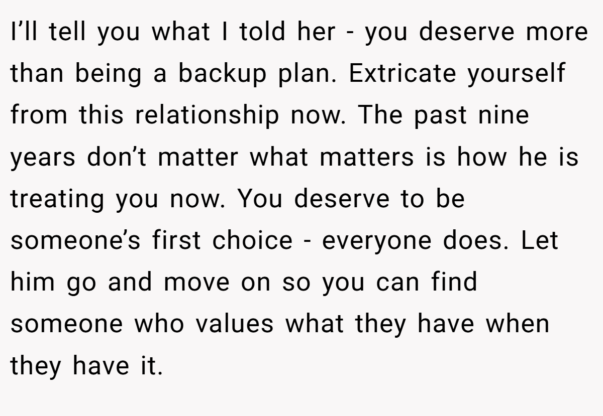 I’ll tell you what I told her - you deserve more than being a backup plan. Extricate yourself from this relationship now. The past nine years don’t matter what matters is how he is treating you now. You deserve to be someone’s first choice - everyone does. Let him go and move on so you can find someone who values what they have when they have it.