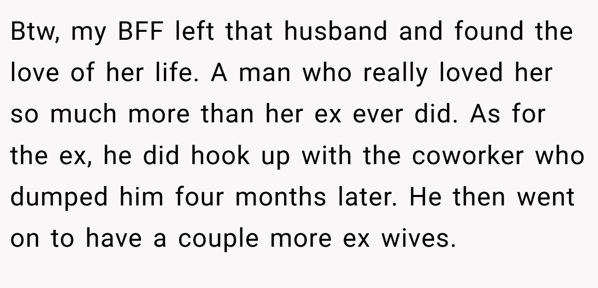 Btw, my BFF left that husband and found the love of her life. A man who really loved her so much more than her ex ever did. As for the ex, he did hook up with the coworker who dumped him four months later. He then went on to have a couple more ex wives.