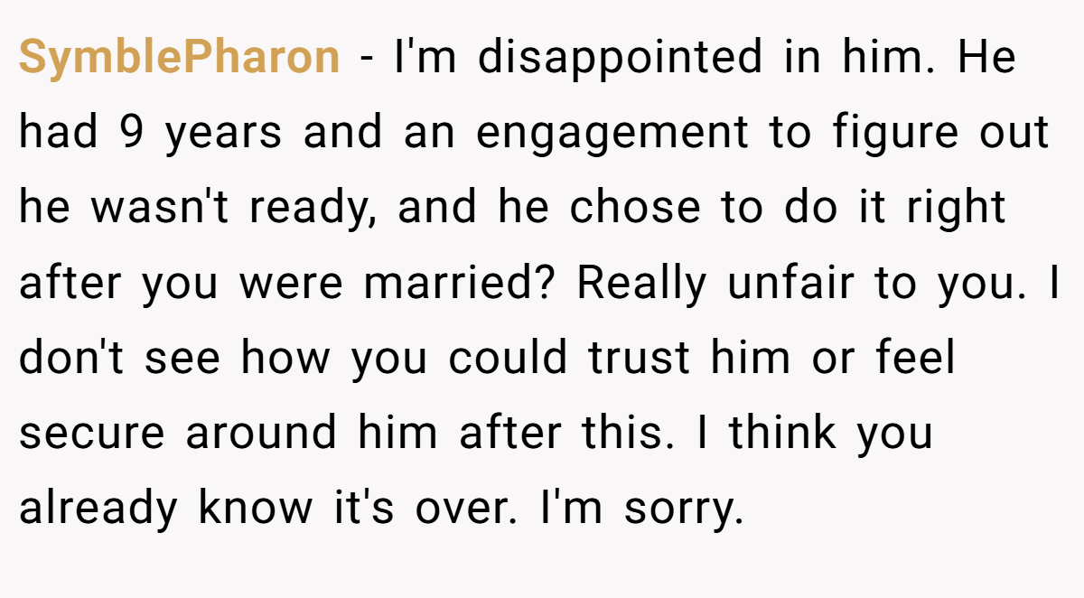 SymblePharon − I'm disappointed in him. He had 9 years and an engagement to figure out he wasn't ready, and he chose to do it right after you were married? Really unfair to you. I don't see how you could trust him or feel secure around him after this. I think you already know it's over. I'm sorry.