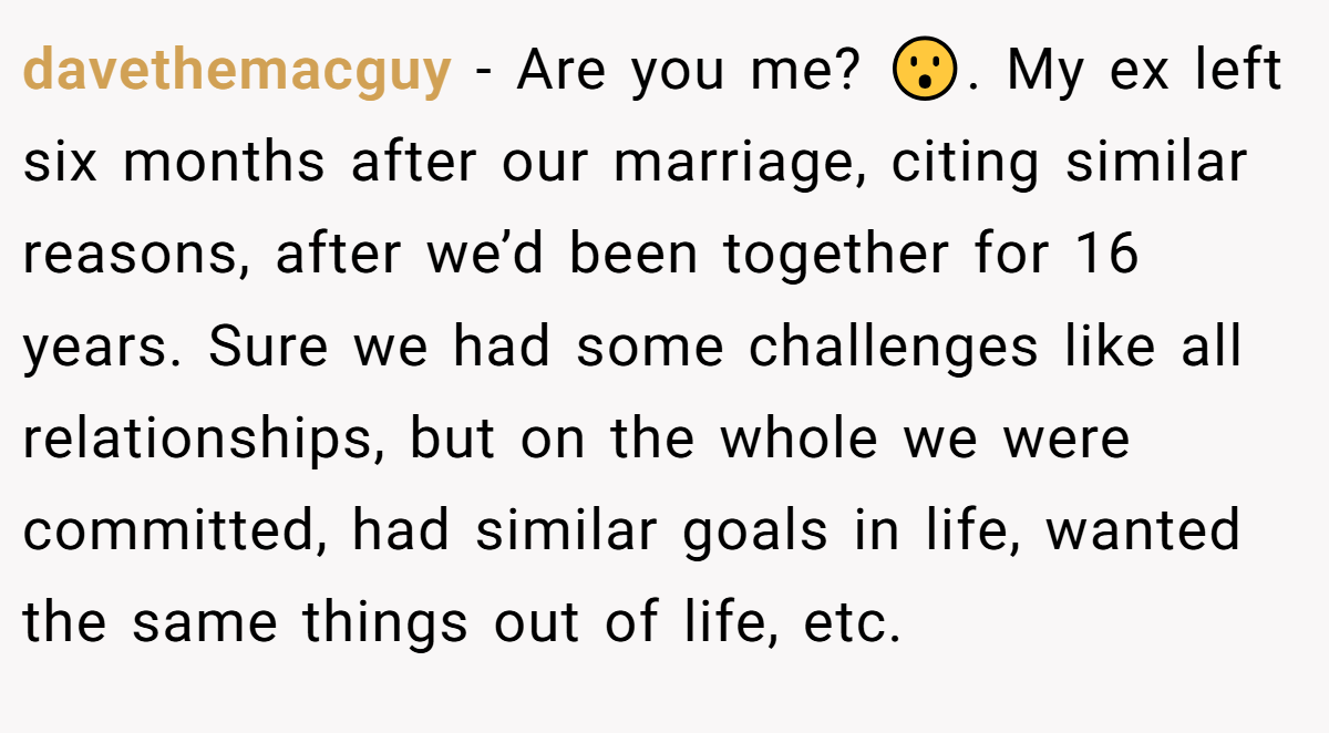 davethemacguy − Are you me? 😮. My ex left six months after our marriage, citing similar reasons, after we’d been together for 16 years. Sure we had some challenges like all relationships, but on the whole we were committed, had similar goals in life, wanted the same things out of life, etc.
