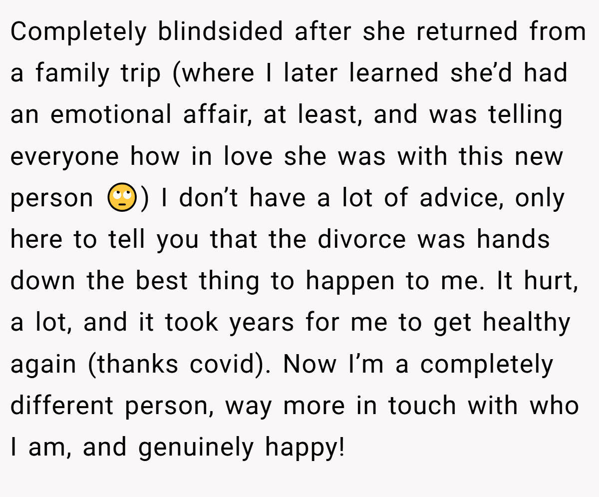 Completely blindsided after she returned from a family trip (where I later learned she’d had an emotional affair, at least, and was telling everyone how in love she was with this new person 🙄) I don’t have a lot of advice, only here to tell you that the divorce was hands down the best thing to happen to me. It hurt, a lot, and it took years for me to get healthy again (thanks covid). Now I’m a completely different person, way more in touch with who I am, and genuinely happy!