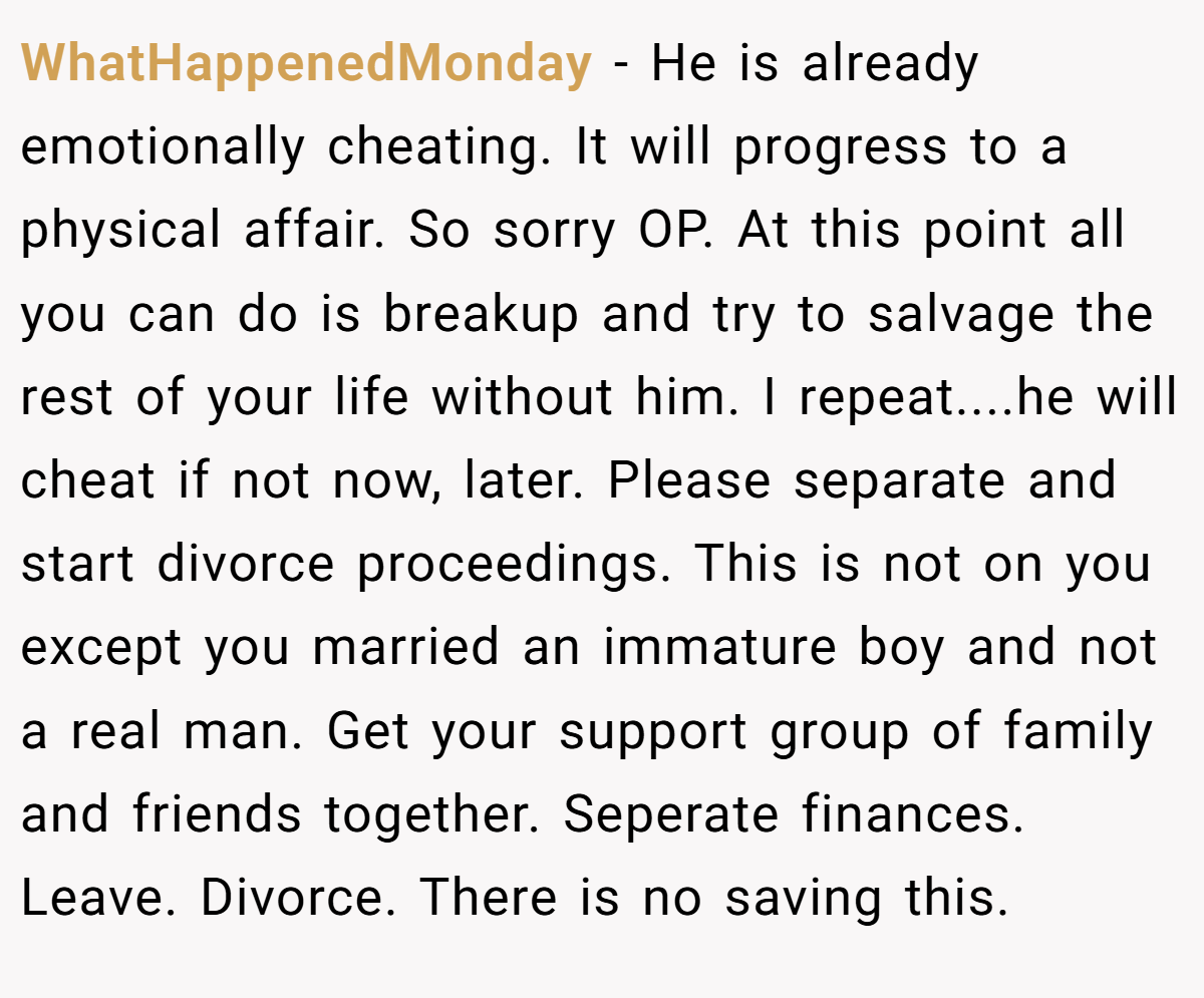 WhatHappenedMonday − He is already emotionally cheating. It will progress to a physical affair. So sorry OP. At this point all you can do is breakup and try to salvage the rest of your life without him. I repeat....he will cheat if not now, later. Please separate and start divorce proceedings. This is not on you except you married an immature boy and not a real man. Get your support group of family and friends together. Seperate finances. Leave. Divorce. There is no saving this.