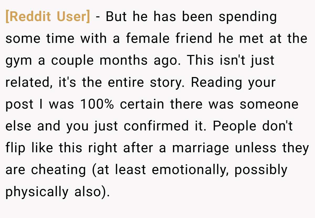[Reddit User] − But he has been spending some time with a female friend he met at the gym a couple months ago. This isn't just related, it's the entire story. Reading your post I was 100% certain there was someone else and you just confirmed it. People don't flip like this right after a marriage unless they are cheating (at least emotionally, possibly physically also).