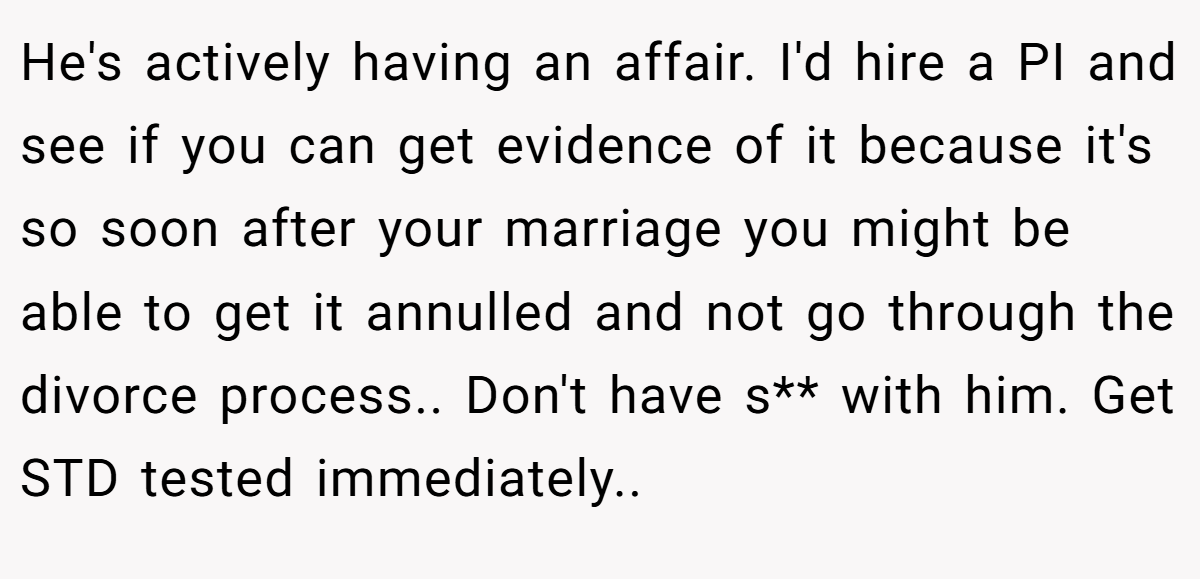 He's actively having an affair. I'd hire a PI and see if you can get evidence of it because it's so soon after your marriage you might be able to get it annulled and not go through the divorce process.. Don't have s** with him. Get STD tested immediately..