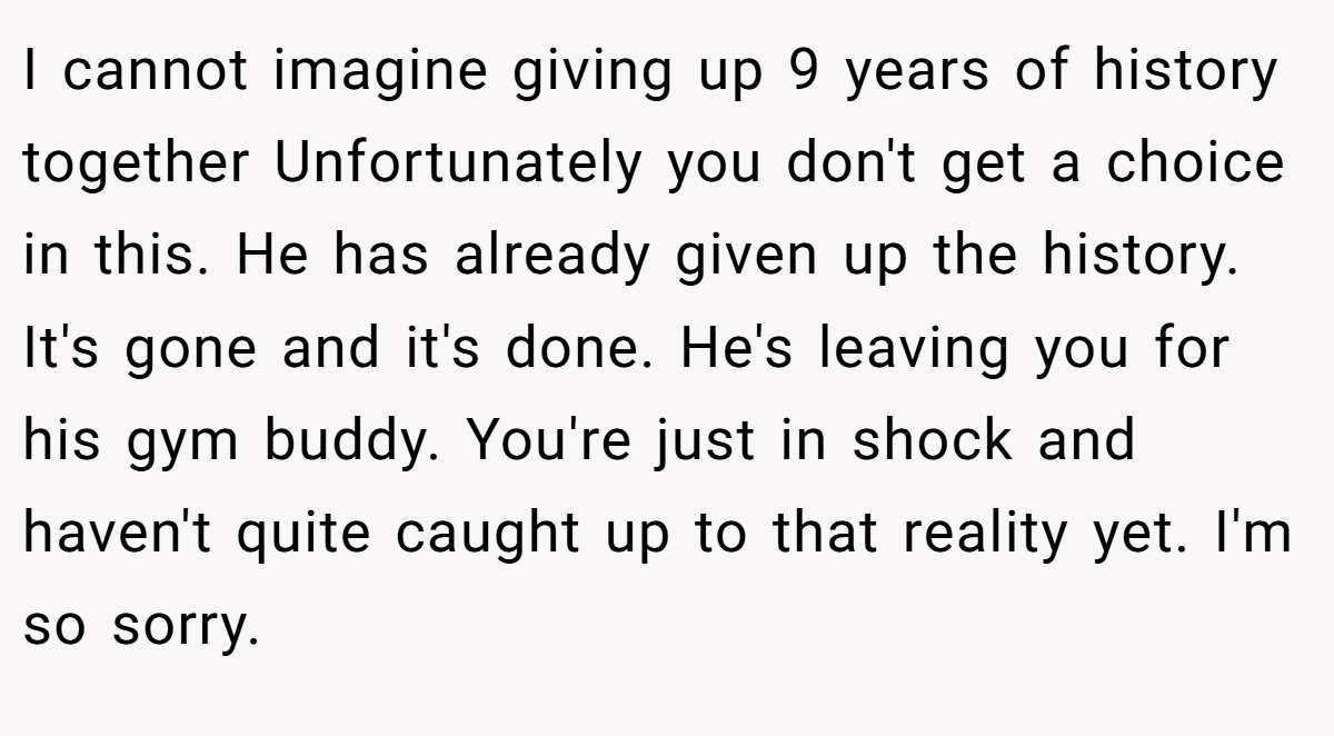 I cannot imagine giving up 9 years of history together Unfortunately you don't get a choice in this. He has already given up the history. It's gone and it's done. He's leaving you for his gym buddy. You're just in shock and haven't quite caught up to that reality yet. I'm so sorry.