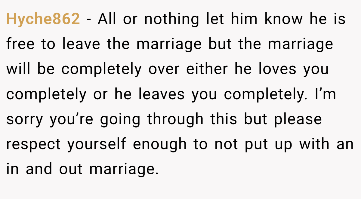Hyche862 − All or nothing let him know he is free to leave the marriage but the marriage will be completely over either he loves you completely or he leaves you completely. I’m sorry you’re going through this but please respect yourself enough to not put up with an in and out marriage.