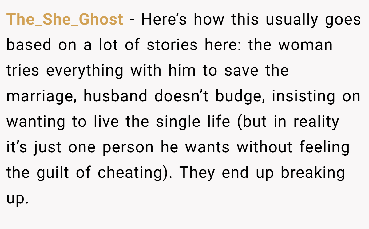 The_She_Ghost − Here’s how this usually goes based on a lot of stories here: the woman tries everything with him to save the marriage, husband doesn’t budge, insisting on wanting to live the single life (but in reality it’s just one person he wants without feeling the guilt of cheating). They end up breaking up.