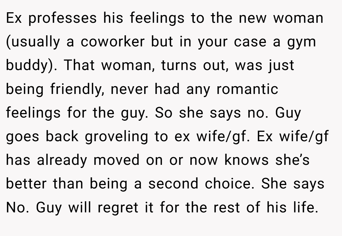 Ex professes his feelings to the new woman (usually a coworker but in your case a gym buddy). That woman, turns out, was just being friendly, never had any romantic feelings for the guy. So she says no. Guy goes back groveling to ex wife/gf. Ex wife/gf has already moved on or now knows she’s better than being a second choice. She says No. Guy will regret it for the rest of his life.