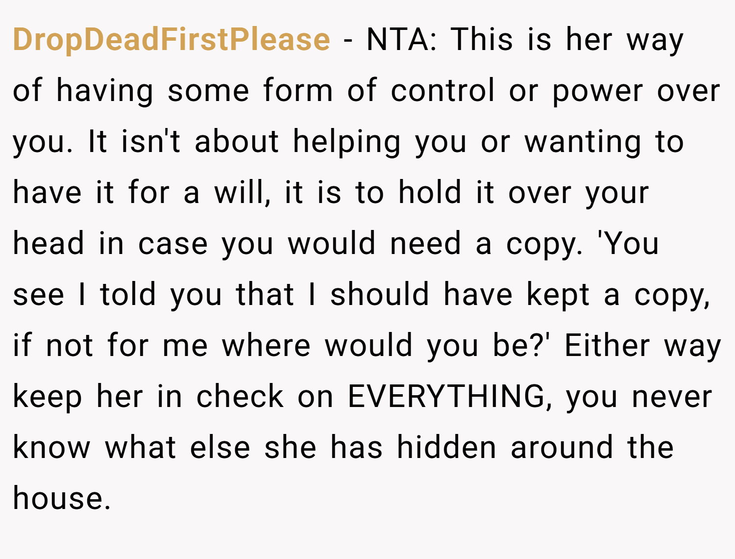 DropDeadFirstPlease − NTA: This is her way of having some form of control or power over you. It isn't about helping you or wanting to have it for a will, it is to hold it over your head in case you would need a copy. 'You see I told you that I should have kept a copy, if not for me where would you be?' Either way keep her in check on EVERYTHING, you never know what else she has hidden around the house.