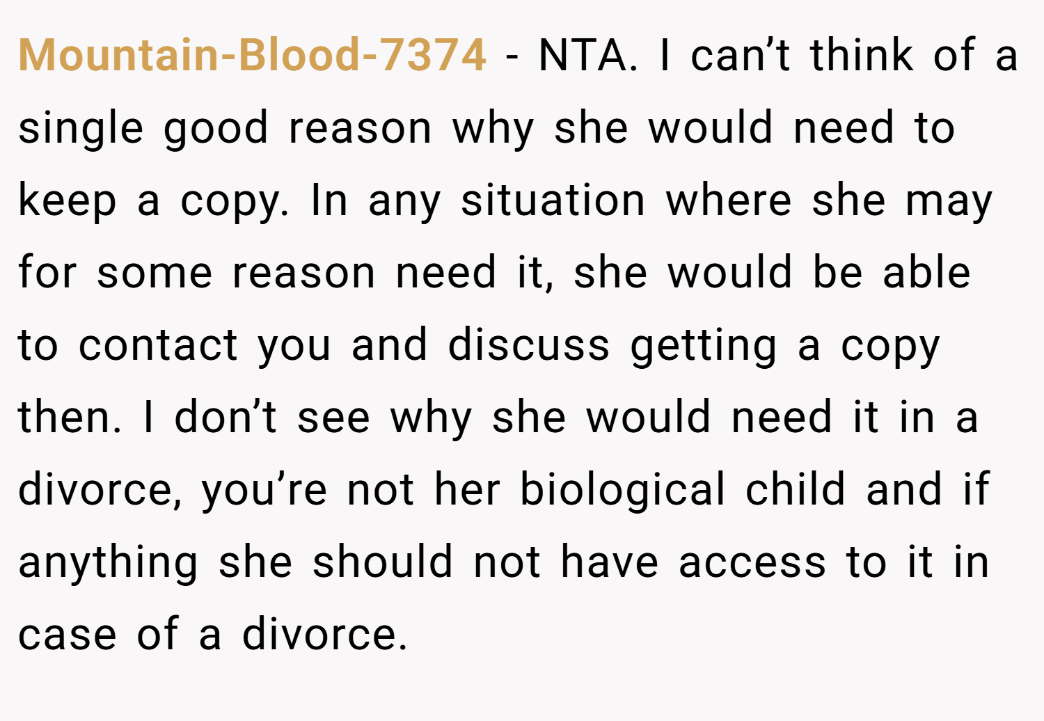 Mountain-Blood-7374 − NTA. I can’t think of a single good reason why she would need to keep a copy. In any situation where she may for some reason need it, she would be able to contact you and discuss getting a copy then. I don’t see why she would need it in a divorce, you’re not her biological child and if anything she should not have access to it in case of a divorce.
