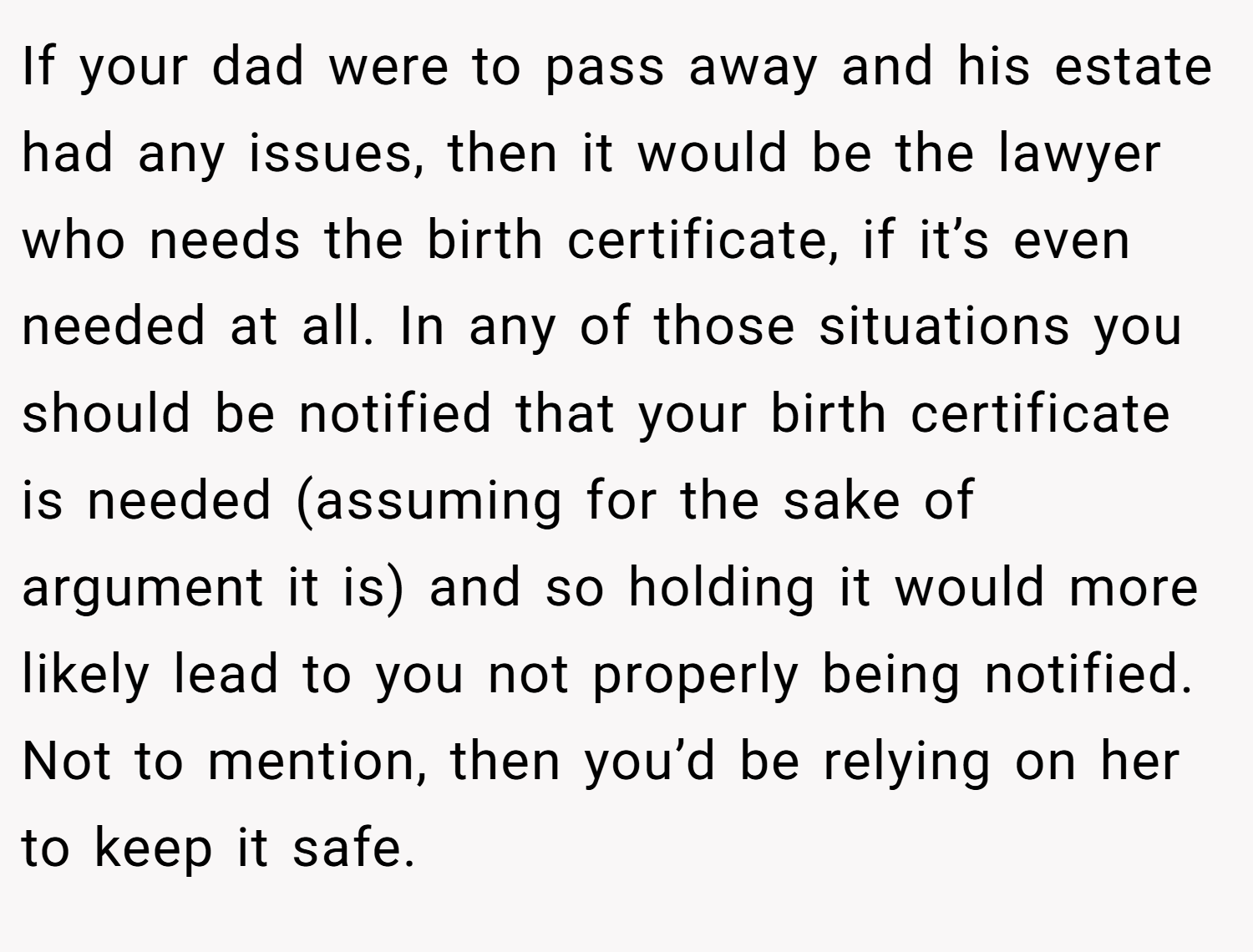 If your dad were to pass away and his estate had any issues, then it would be the lawyer who needs the birth certificate, if it’s even needed at all. In any of those situations you should be notified that your birth certificate is needed (assuming for the sake of argument it is) and so holding it would more likely lead to you not properly being notified. Not to mention, then you’d be relying on her to keep it safe.