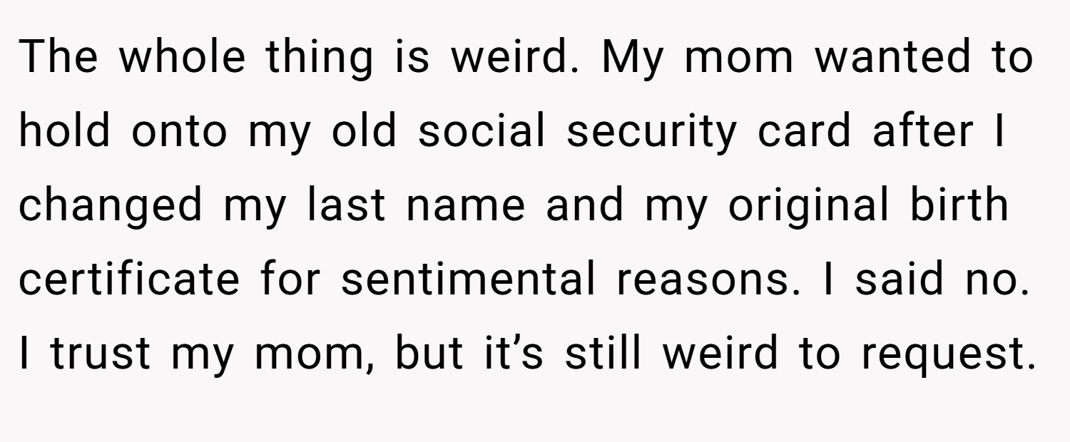 The whole thing is weird. My mom wanted to hold onto my old social security card after I changed my last name and my original birth certificate for sentimental reasons. I said no. I trust my mom, but it’s still weird to request.