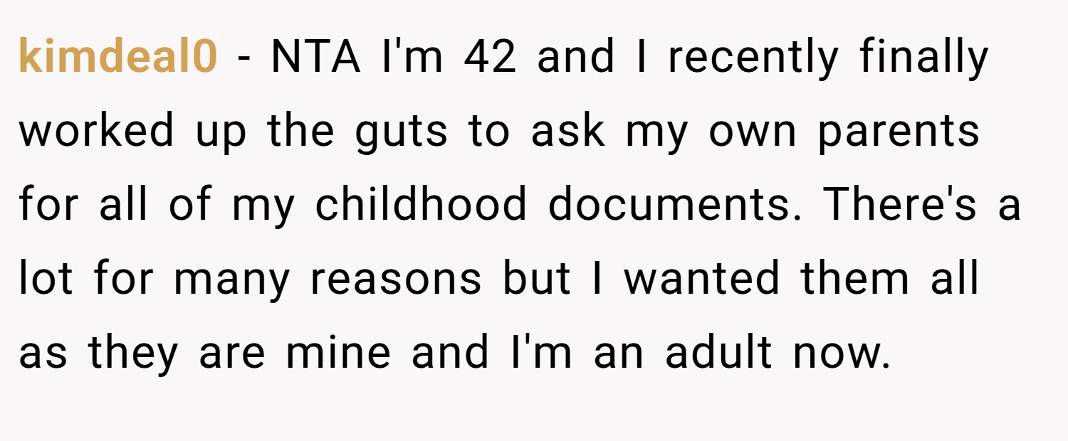 kimdeal0 − NTA I'm 42 and I recently finally worked up the guts to ask my own parents for all of my childhood documents. There's a lot for many reasons but I wanted them all as they are mine and I'm an adult now.