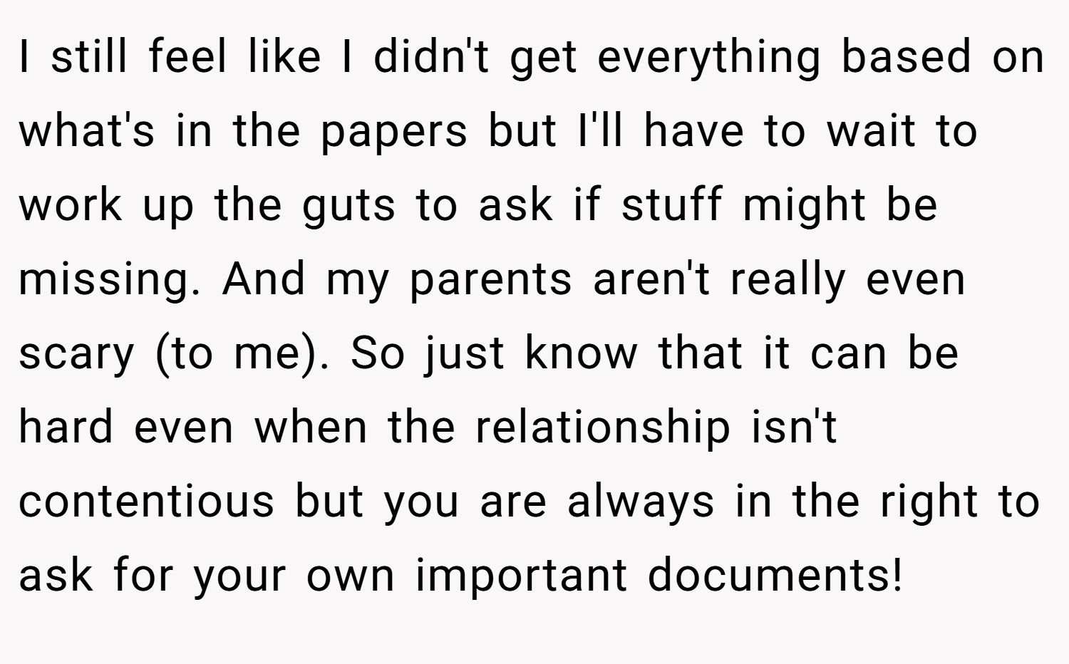 I still feel like I didn't get everything based on what's in the papers but I'll have to wait to work up the guts to ask if stuff might be missing. And my parents aren't really even scary (to me). So just know that it can be hard even when the relationship isn't contentious but you are always in the right to ask for your own important documents!