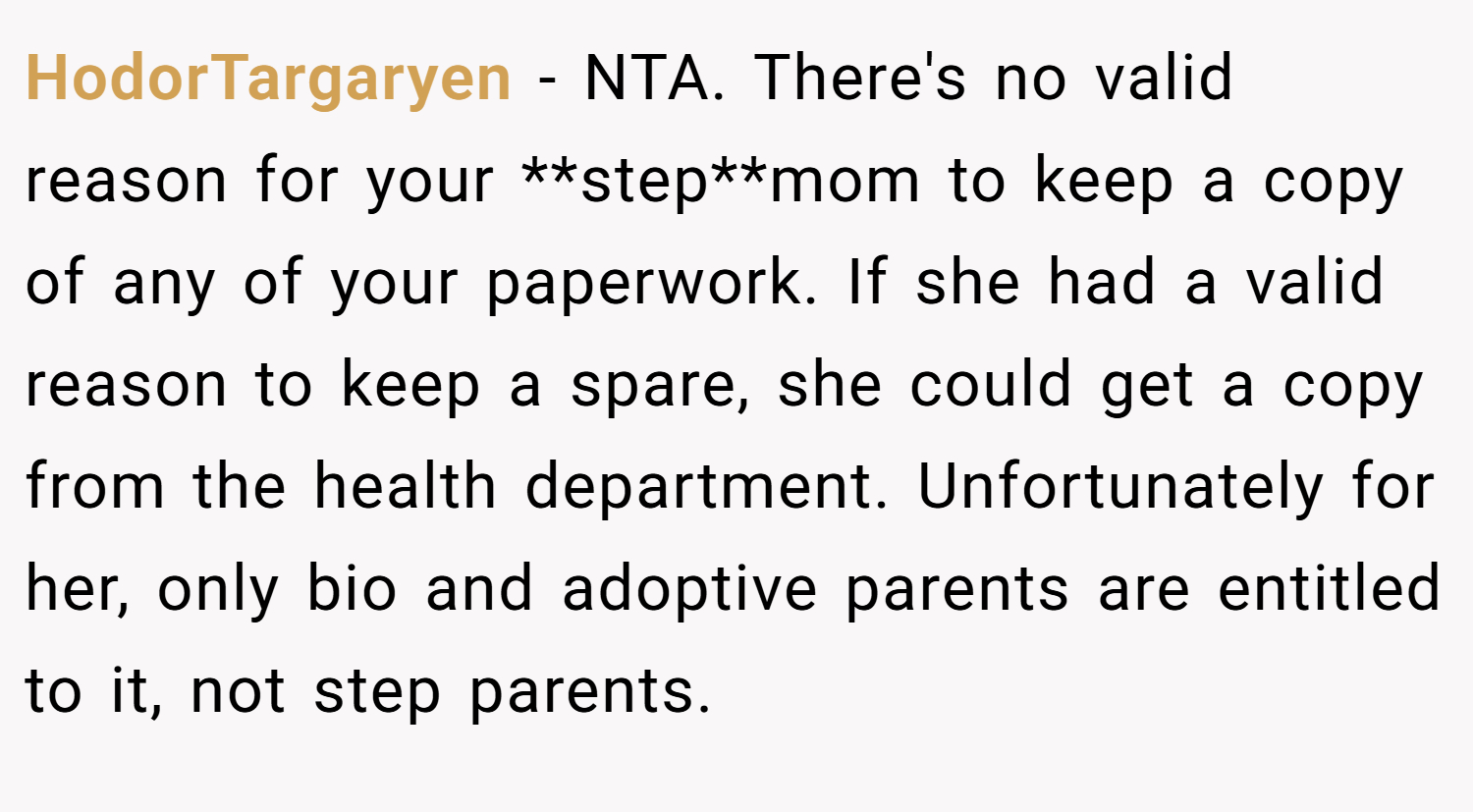 HodorTargaryen − NTA. There's no valid reason for your **step**mom to keep a copy of any of your paperwork. If she had a valid reason to keep a spare, she could get a copy from the health department. Unfortunately for her, only bio and adoptive parents are entitled to it, not step parents.