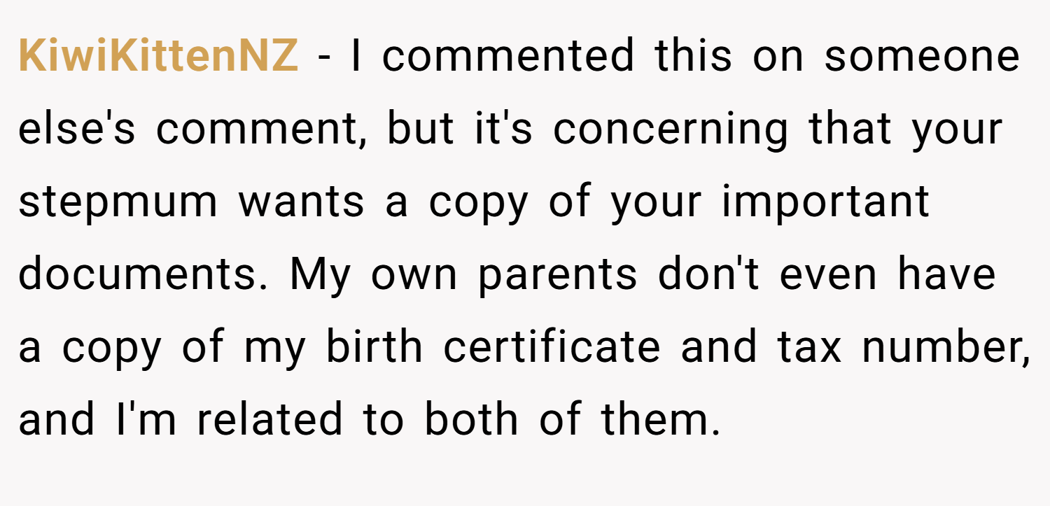 KiwiKittenNZ − I commented this on someone else's comment, but it's concerning that your stepmum wants a copy of your important documents. My own parents don't even have a copy of my birth certificate and tax number, and I'm related to both of them.