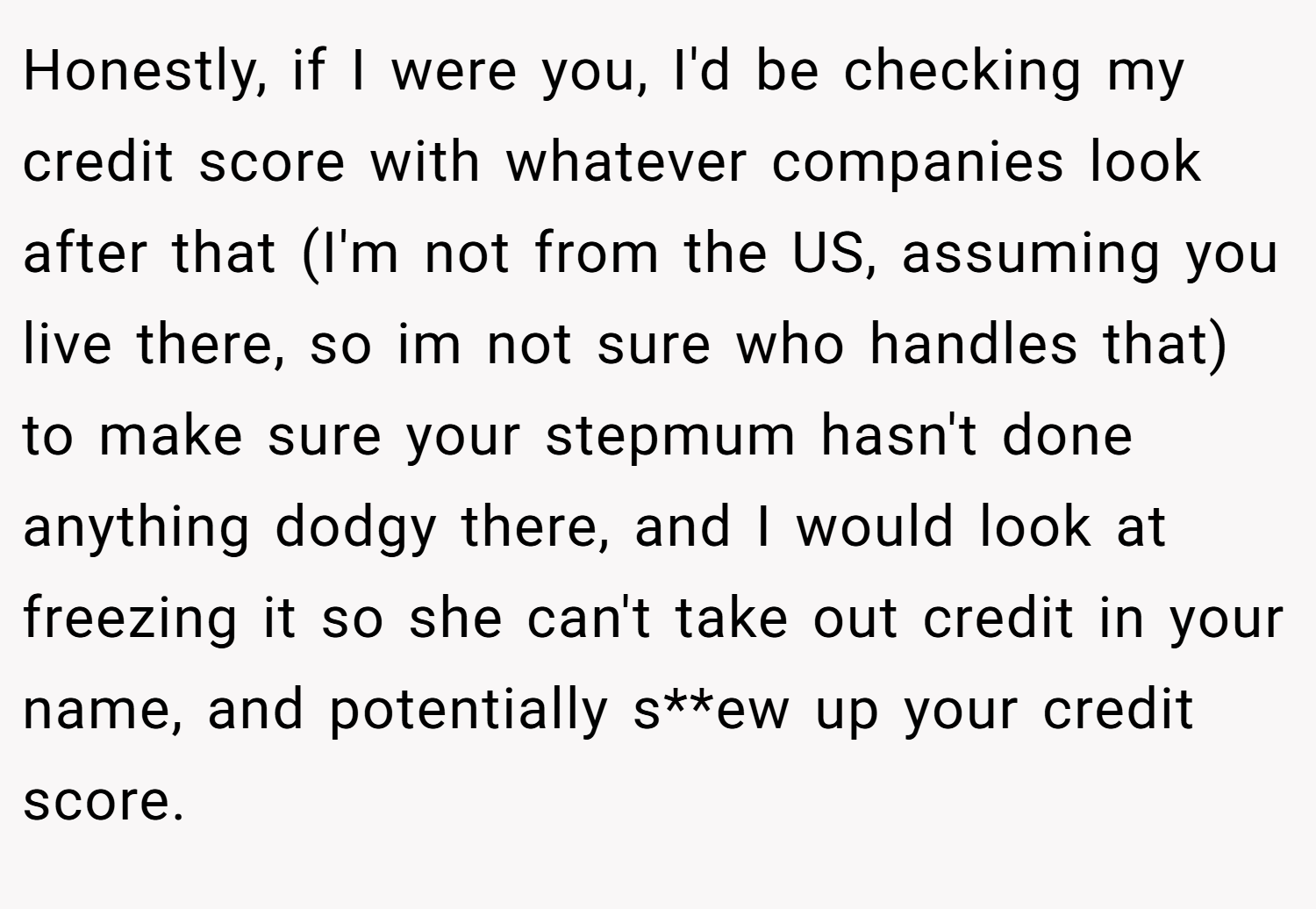 Honestly, if I were you, I'd be checking my credit score with whatever companies look after that (I'm not from the US, assuming you live there, so im not sure who handles that) to make sure your stepmum hasn't done anything dodgy there, and I would look at freezing it so she can't take out credit in your name, and potentially s**ew up your credit score.