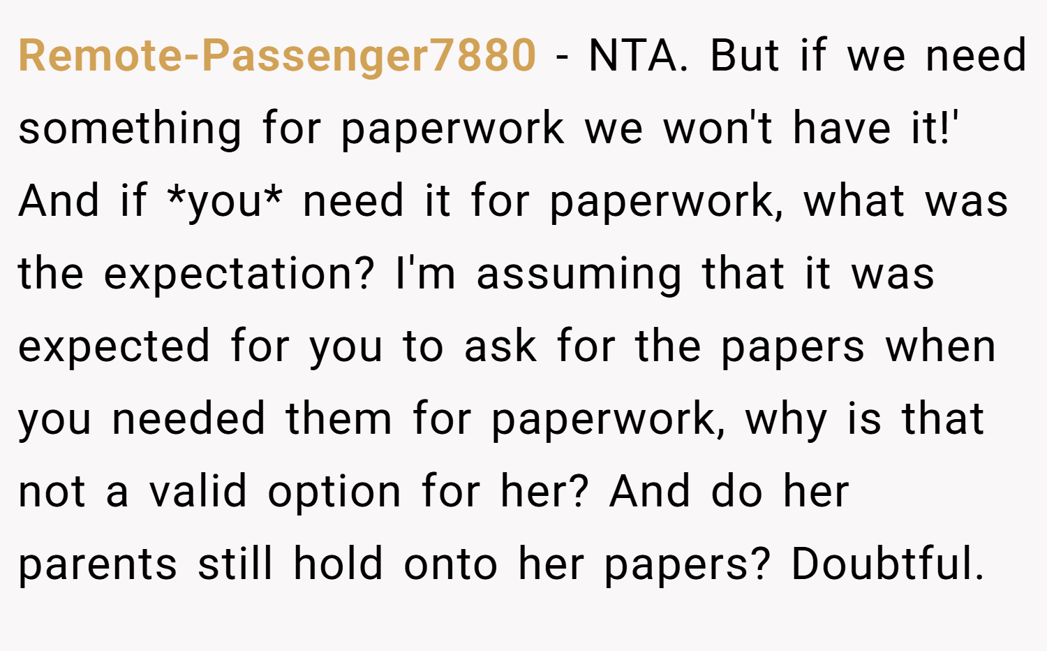 Remote-Passenger7880 − NTA. But if we need something for paperwork we won't have it!' And if *you* need it for paperwork, what was the expectation? I'm assuming that it was expected for you to ask for the papers when you needed them for paperwork, why is that not a valid option for her? And do her parents still hold onto her papers? Doubtful.