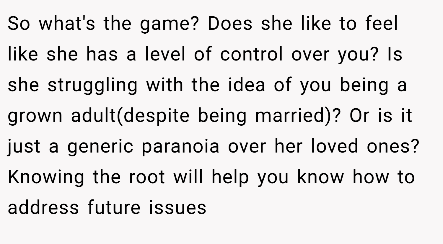 So what's the game? Does she like to feel like she has a level of control over you? Is she struggling with the idea of you being a grown adult(despite being married)? Or is it just a generic paranoia over her loved ones? Knowing the root will help you know how to address future issues