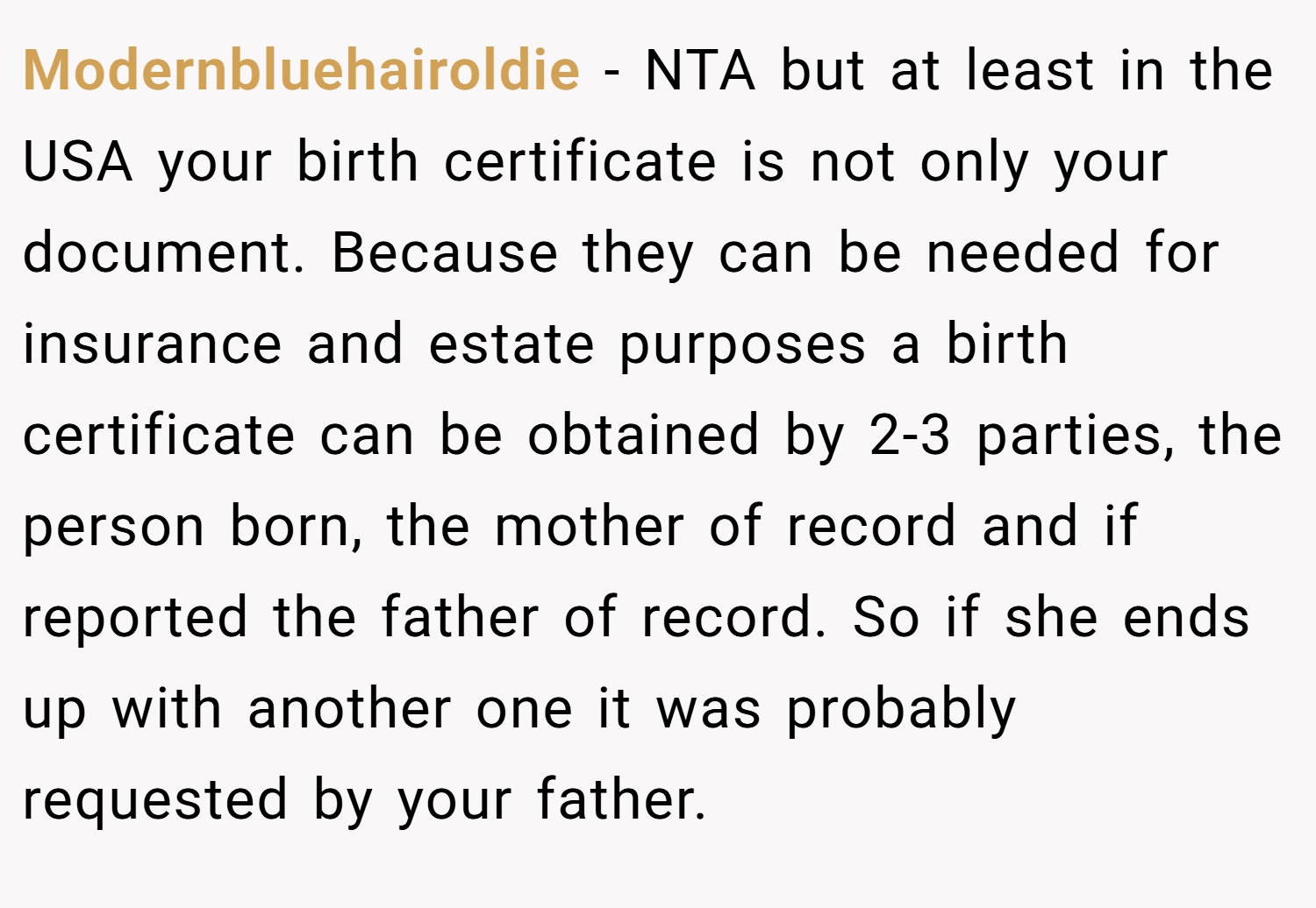 Modernbluehairoldie − NTA but at least in the USA your birth certificate is not only your document. Because they can be needed for insurance and estate purposes a birth certificate can be obtained by 2-3 parties, the person born, the mother of record and if reported the father of record. So if she ends up with another one it was probably requested by your father.
