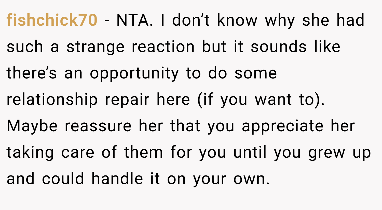 fishchick70 − NTA. I don’t know why she had such a strange reaction but it sounds like there’s an opportunity to do some relationship repair here (if you want to). Maybe reassure her that you appreciate her taking care of them for you until you grew up and could handle it on your own.