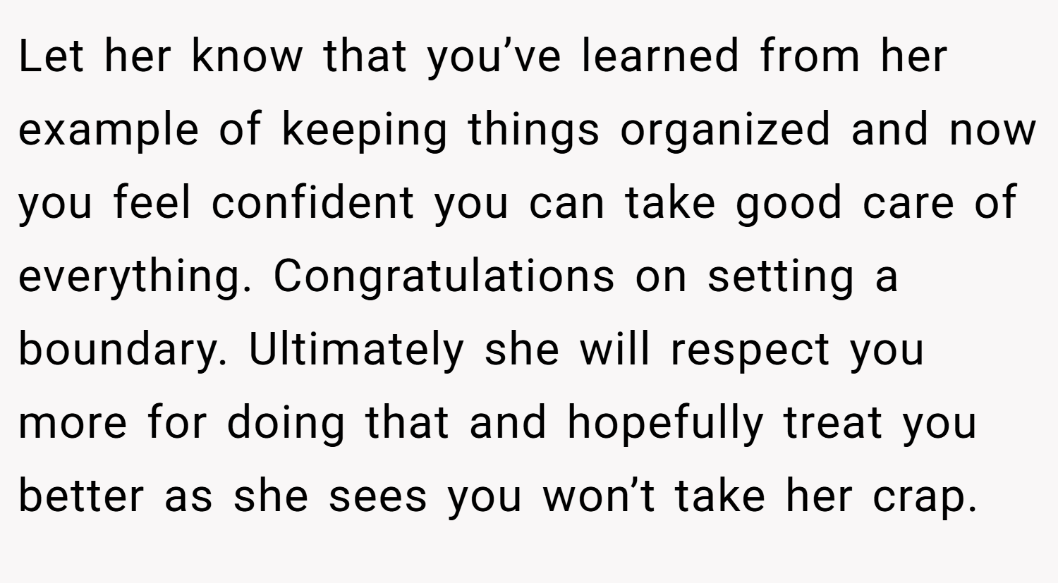 Let her know that you’ve learned from her example of keeping things organized and now you feel confident you can take good care of everything. Congratulations on setting a boundary. Ultimately she will respect you more for doing that and hopefully treat you better as she sees you won’t take her crap.