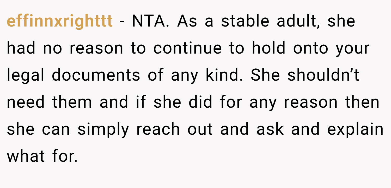 effinnxrighttt − NTA. As a stable adult, she had no reason to continue to hold onto your legal documents of any kind. She shouldn’t need them and if she did for any reason then she can simply reach out and ask and explain what for.